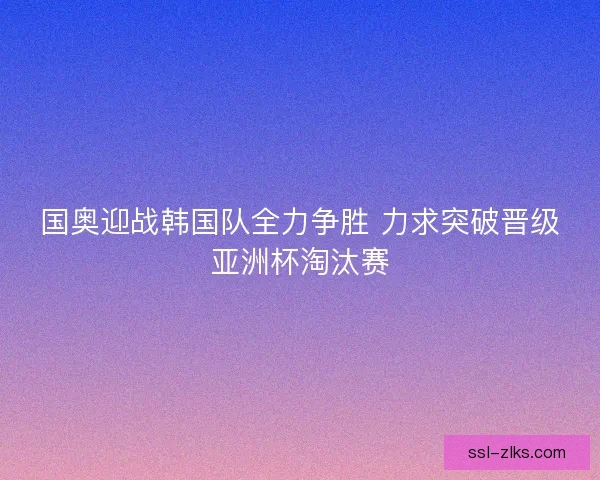 国奥迎战韩国队全力争胜 力求突破晋级亚洲杯淘汰赛 国奥迎战韩国队全力争胜 力求突破晋级亚洲杯淘汰赛