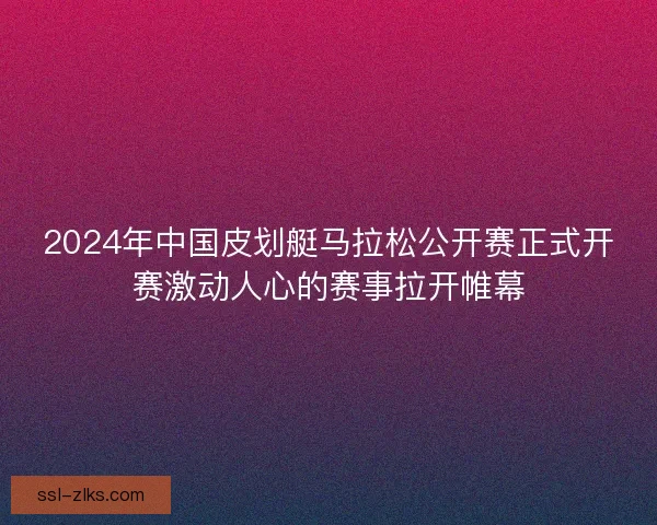 2024年中国皮划艇马拉松公开赛正式开赛激动人心的赛事拉开帷幕 2024年中国皮划艇马拉松公开赛正式开赛激动人心的赛事拉开帷幕