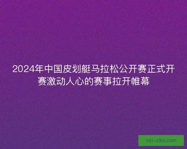 2024年中国皮划艇马拉松公开赛正式开赛激动人心的赛事拉开帷幕