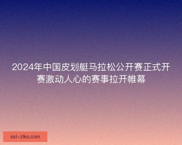 2024年中国皮划艇马拉松公开赛正式开赛激动人心的赛事拉开帷幕