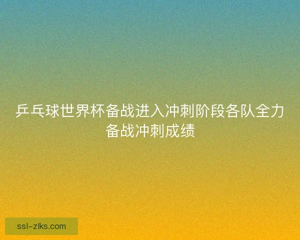 乒乓球世界杯备战进入冲刺阶段各队全力备战冲刺成绩 乒乓球世界杯备战进入冲刺阶段各队全力备战冲刺成绩
