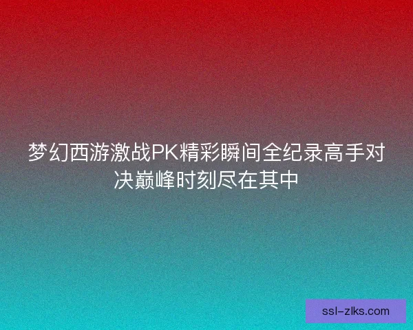 梦幻西游激战PK精彩瞬间全纪录高手对决巅峰时刻尽在其中