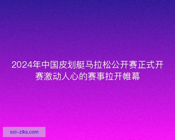 2024年中国皮划艇马拉松公开赛正式开赛激动人心的赛事拉开帷幕 2024年中国皮划艇马拉松公开赛正式开赛激动人心的赛事拉开帷幕