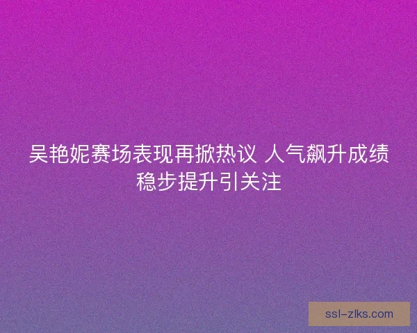 吴艳妮赛场表现再掀热议 人气飙升成绩稳步提升引关注