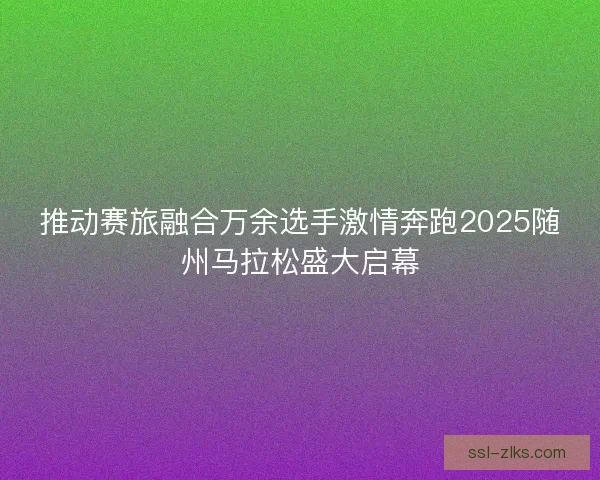 推动赛旅融合万余选手激情奔跑2025随州马拉松盛大启幕